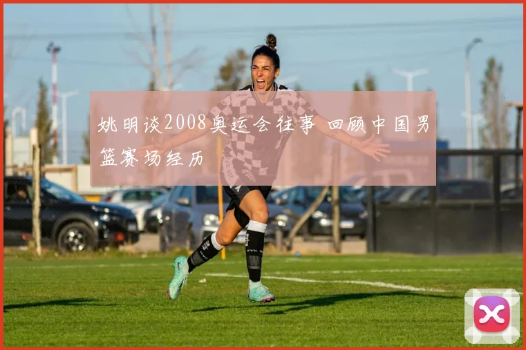 姚明谈2008奥运会往事 回顾中国男篮赛场经历