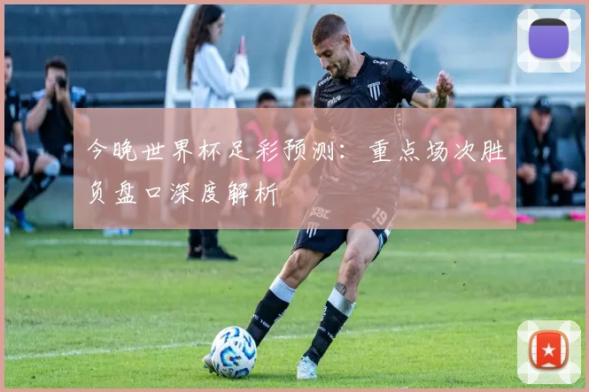 今晚世界杯足彩预测：重点场次胜负盘口深度解析