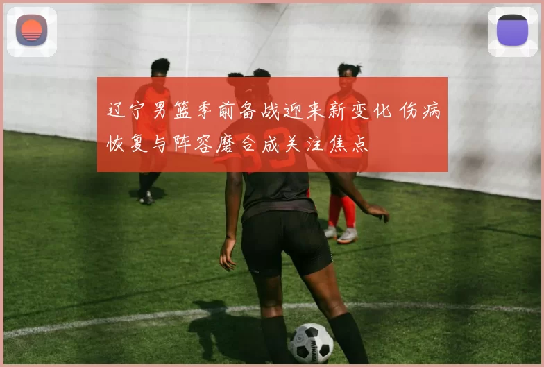 辽宁男篮季前备战迎来新变化 伤病恢复与阵容磨合成关注焦点