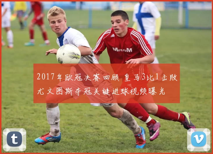 2017年欧冠决赛回顾 皇马3比1击败尤文图斯夺冠关键进球视频曝光