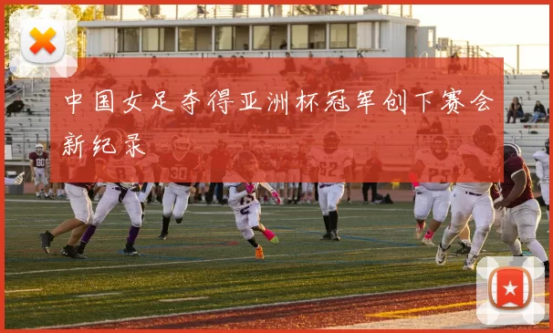 中国女足夺得亚洲杯冠军创下赛会新纪录