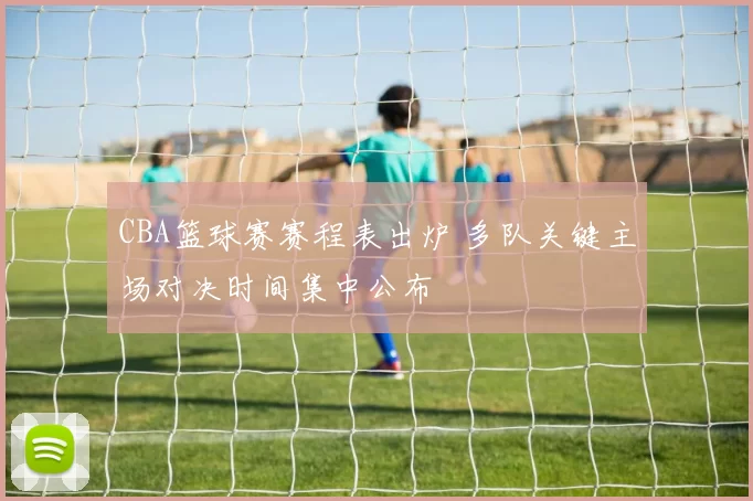 CBA篮球赛赛程表出炉 多队关键主场对决时间集中公布