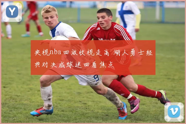 央视nba回放收视走高 湖人勇士经典对决成球迷回看焦点