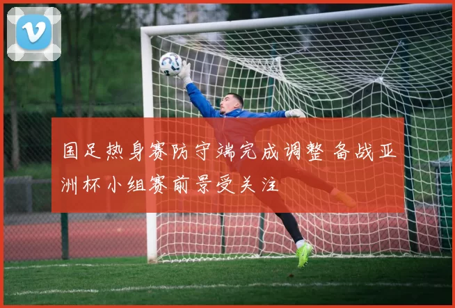 国足热身赛防守端完成调整 备战亚洲杯小组赛前景受关注