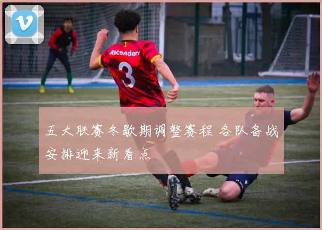 五大联赛冬歇期调整赛程 各队备战安排迎来新看点