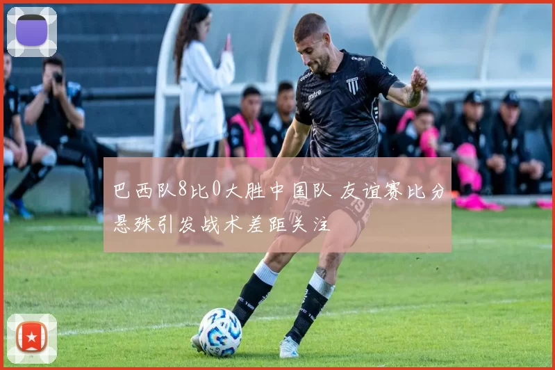 巴西队8比0大胜中国队 友谊赛比分悬殊引发战术差距关注