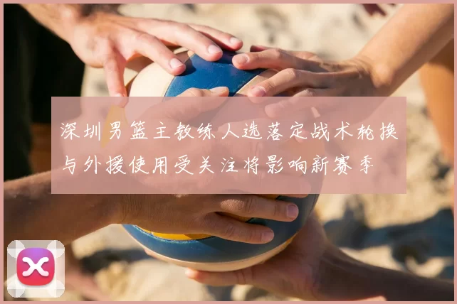 深圳男篮主教练人选落定战术轮换与外援使用受关注将影响新赛季