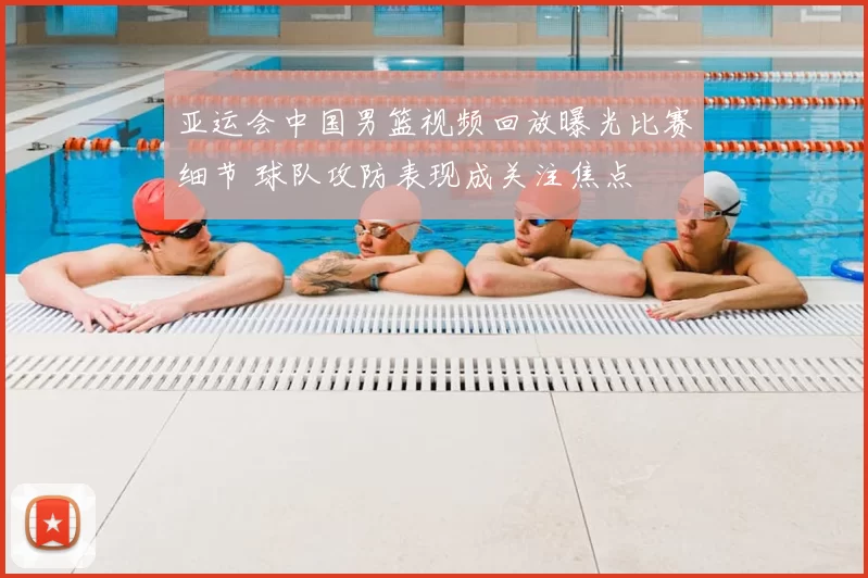 亚运会中国男篮视频回放曝光比赛细节 球队攻防表现成关注焦点