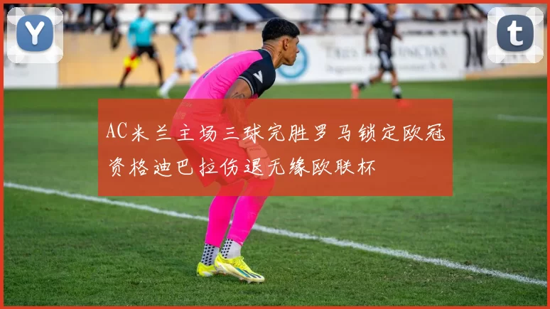 AC米兰主场三球完胜罗马锁定欧冠资格迪巴拉伤退无缘欧联杯