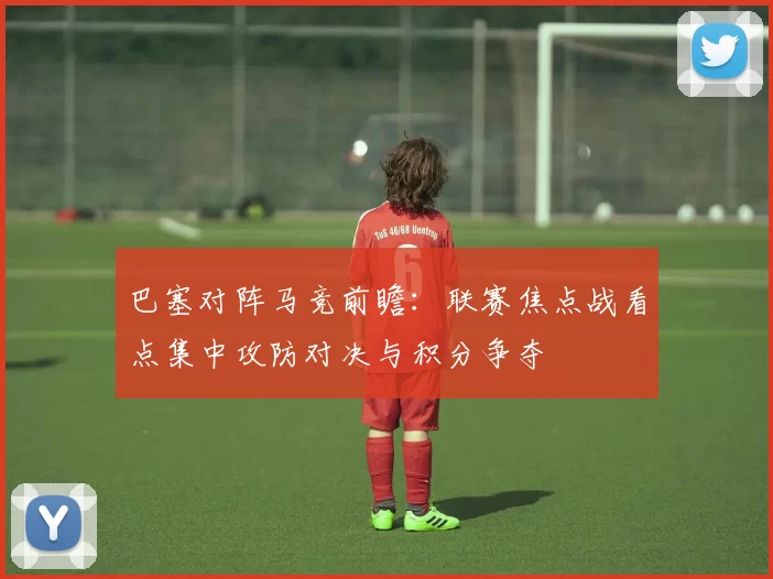 巴塞对阵马竞前瞻：联赛焦点战看点集中攻防对决与积分争夺