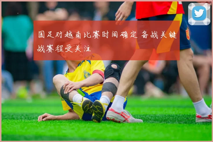 国足对越南比赛时间确定 备战关键战赛程受关注