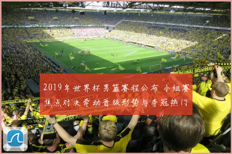 2019年世界杯男篮赛程公布 小组赛焦点对决牵动晋级形势与夺冠热门赛段