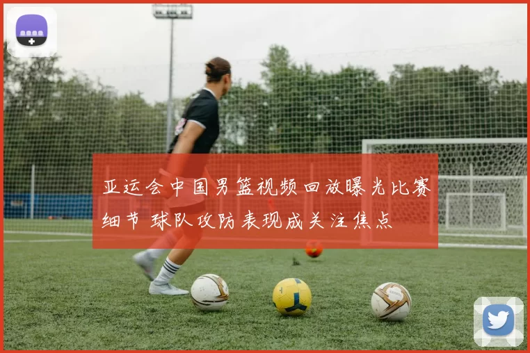 亚运会中国男篮视频回放曝光比赛细节 球队攻防表现成关注焦点