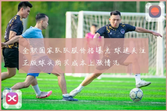 全职国家队队服价格曝光 球迷关注正版球衣购买成本上涨情况