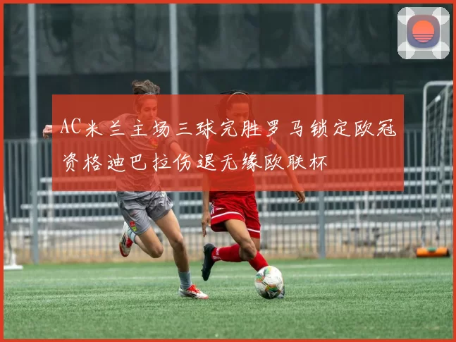 AC米兰主场三球完胜罗马锁定欧冠资格迪巴拉伤退无缘欧联杯