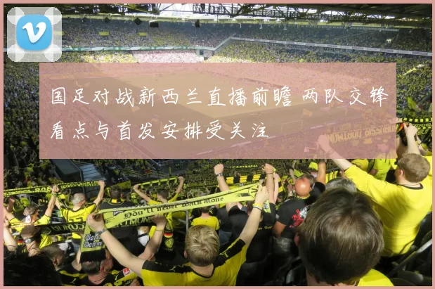 国足对战新西兰直播前瞻 两队交锋看点与首发安排受关注