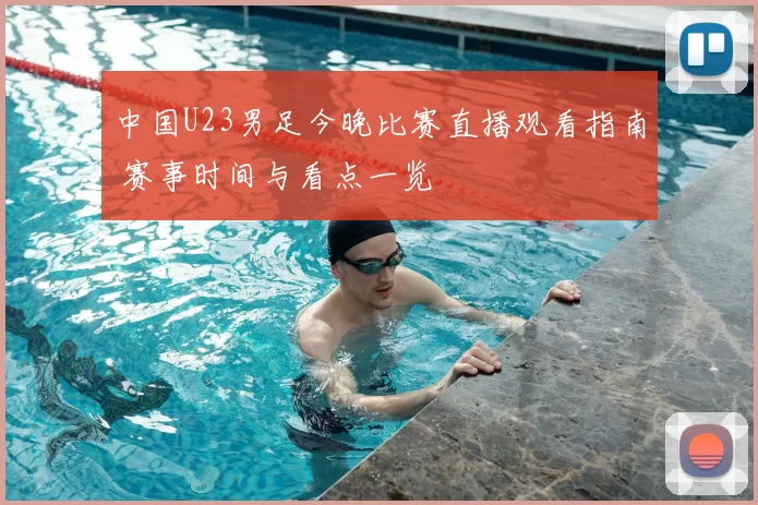 中国U23男足今晚比赛直播观看指南 赛事时间与看点一览