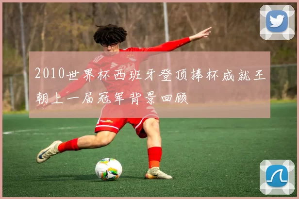 2010世界杯西班牙登顶捧杯成就王朝上一届冠军背景回顾