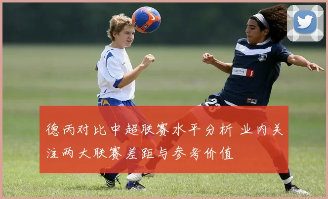 德丙对比中超联赛水平分析 业内关注两大联赛差距与参考价值