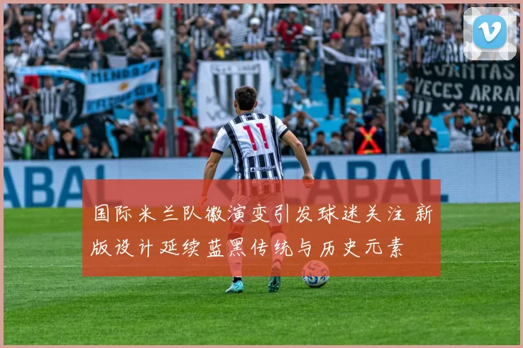 国际米兰队徽演变引发球迷关注 新版设计延续蓝黑传统与历史元素
