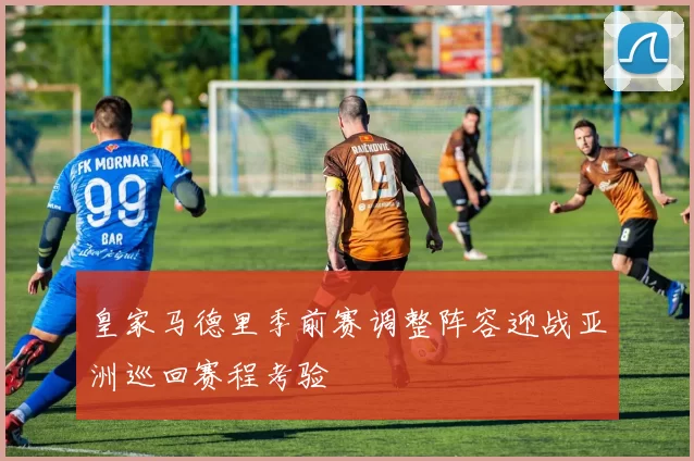 皇家马德里季前赛调整阵容迎战亚洲巡回赛程考验