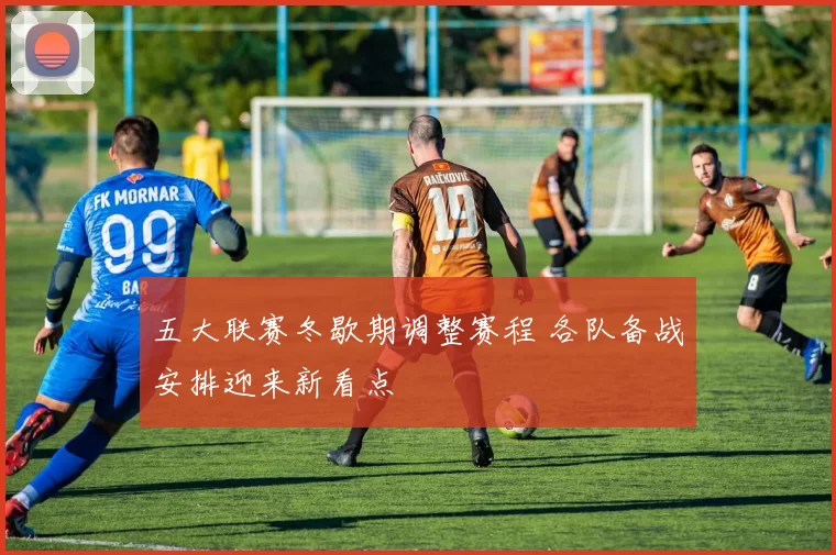 五大联赛冬歇期调整赛程 各队备战安排迎来新看点