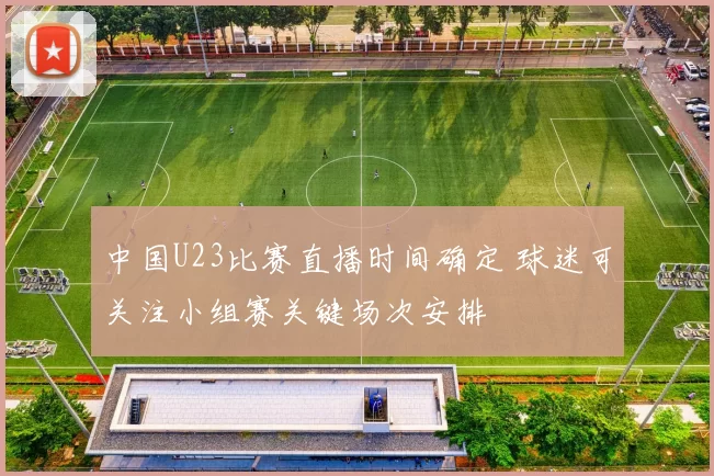 中国U23比赛直播时间确定 球迷可关注小组赛关键场次安排