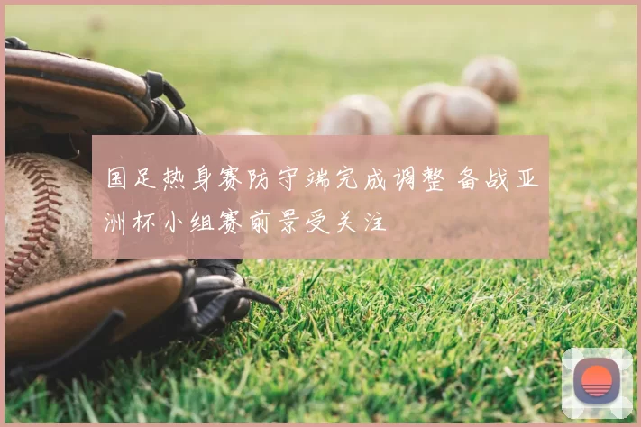 国足热身赛防守端完成调整 备战亚洲杯小组赛前景受关注