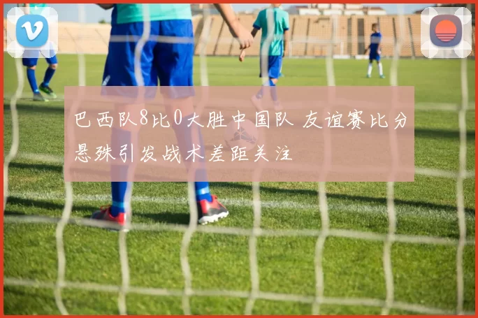 巴西队8比0大胜中国队 友谊赛比分悬殊引发战术差距关注