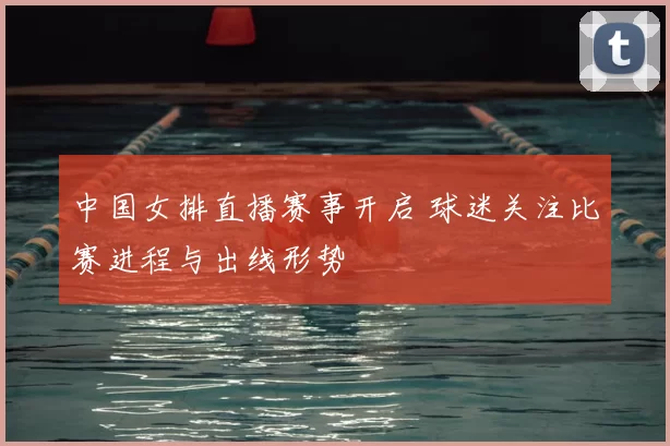 中国女排直播赛事开启 球迷关注比赛进程与出线形势