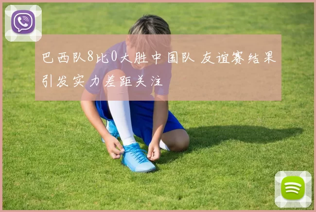 巴西队8比0大胜中国队 友谊赛结果引发实力差距关注